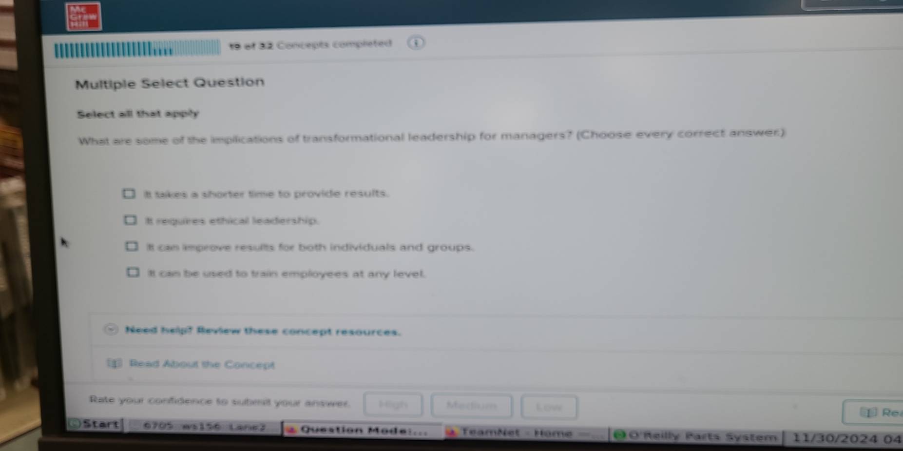 '''
19 of 32 Concepts completed
Multiple Select Question
Select all that apply
What are some of the impilications of transformational leadership for managers? (Choose every correct answer)
It takes a shorter time to provide results.
It requires ethical leadership.
It can improve resullts for both individuals and groups.
It can be used to train employees at any level.
Need help? Review these concept resources.
Read About the Concept
Rate your confidence to submit your answer. High Mentiuees Low
Re
OStart 6705 ws156 Lane2 * Question Mode:... = TeamNet - Home = 0 O'Reilly Parts System 11/30/2024 04