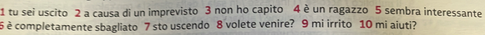 tu sei uscito 2 a causa di un imprevisto 3 non ho capito 4 è un ragazzo 5 sembra interessante
6 è completamente sbagliato 7 sto uscendo 8 volete venire? 9 mi irrito 10 mi aiuti?