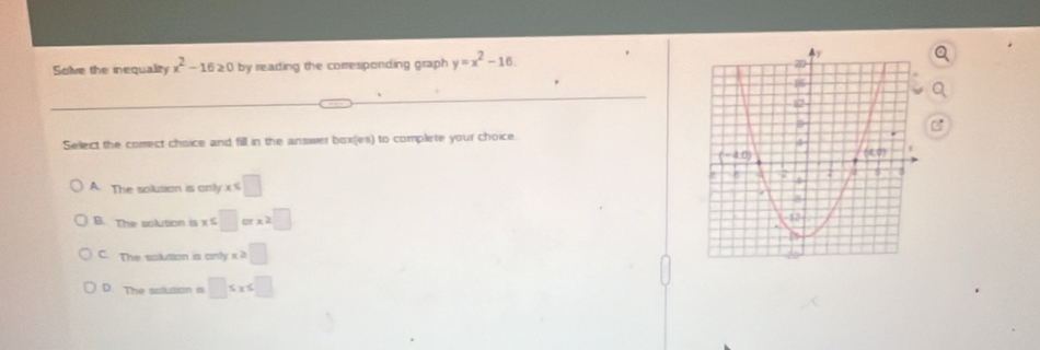 Solve the inequality x^2-16≥ 0 by reading the corresponding graph y=x^2-16
Select the comect chaice and fill in the answer box(es) to complete your choice.
A. The solution is only x ≤ □
B. The solution is x :□ x=□
C. The solution is only x ≥slant □
D. The solusion is □ ≤ x≤ □