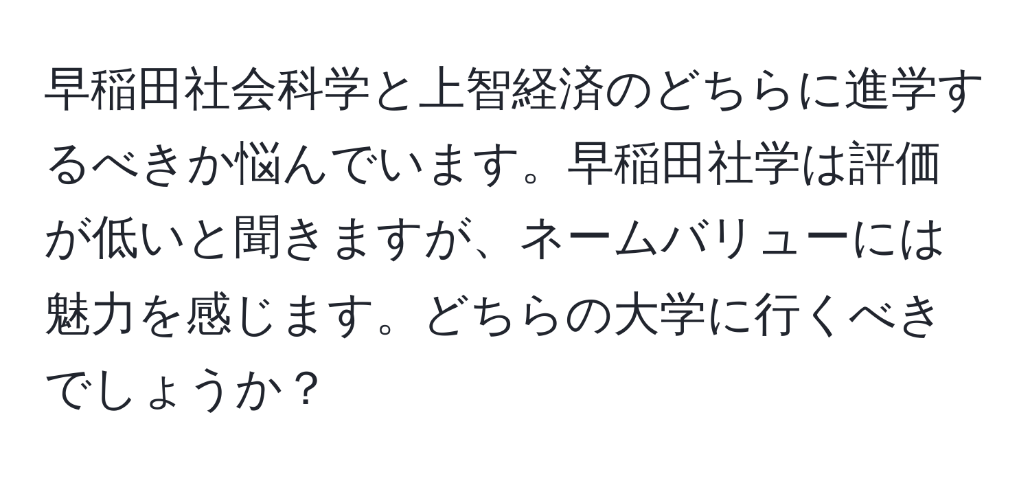 早稲田社会科学と上智経済のどちらに進学するべきか悩んでいます。早稲田社学は評価が低いと聞きますが、ネームバリューには魅力を感じます。どちらの大学に行くべきでしょうか？