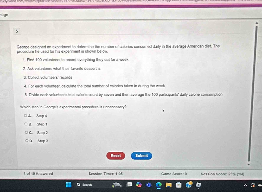 session/a47747crate:D=a4774&p.
sign
5
George designed an experiment to determine the number of calories consumed daily in the average American diet. The
procedure he used for his experiment is shown below.
1. Find 100 volunteers to record everything they eat for a week
2. Ask volunteers what their favorite dessert is
3. Collect volunteers' records
4. For each volunteer, calculate the total number of calories taken in during the week
5. Divide each volunteer's total calorie count by seven and then average the 100 participants' daily calorie consumption
Which step in George's experimental procedure is unnecessary?
A. Step 4
B. Step 1
C. Step 2
D. Step 3
Reset Submit
4 of 10 Answered Session Timer: 1:05 Game Score: 0 Session Score: 25% (1/4)
Search