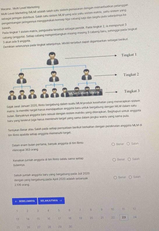 Wacana . Multi Level Marketing
Multi Level Marketing (MLM) adalah salah satu sistem pemasaran dengan memanfaatkan pelanggan
sebagai jaringan distribusi. Salah satu sistem MLM yang ada yaitu sistem matrix, yaitu sistem yang
pengembangan jaringannya menggunakan konsep tiga cabang saja dan begitu pula selanjutnya ke
bawah.
Pada tingkat 1 sistem matrix, pengusaha tersebut sebagai pemilik. Pada tingkat 2, ia mempunyai 3
cabang (anggota). Setiap cabang mengembangkan masing-masing 3 cabang baru, sehingga pada tingkat
3 akan ada 9 anggota.
Demikian seterusnya pada tingkat selanjutnya. Model tersebut dapat digambarkan sebagai berikut.
Sejak awal Januari 2020, Rinto bergabung dalam suatu MLM produk kesehatan yang
matrix. la memiliki target harus mendapatkan anggota baru untuk bergabung dengan MLM dalam satu
bulan. Banyaknya anggota baru sesuai dengan sistem matriks yang diterapkan. Begitupun untuk anggota
baru yang terekrut juga harus memenuhi target yang sama dalam jangka waktu yang sama pula.
Tentukan Benar atau Salah pada setiap pernyataan berikut berkaitan dengan perekrutan anggota MLM di
tim Rinto apabila setiap anggota memenuhi target.
Dalam enam bulan pertama, banyak anggota di tim Rinto Benar Salah
mencapal 363 orang
Kenaikan jumlah anggota di tim Rinto selalu sama setiap Benar Salah
bulannya.
Selisih jumlah anggota baru yang bergabung pada Juli 2020 Benar Saiah
dengan yang bergabung pada April 2020 adalah sebanyak
2.106 orang.