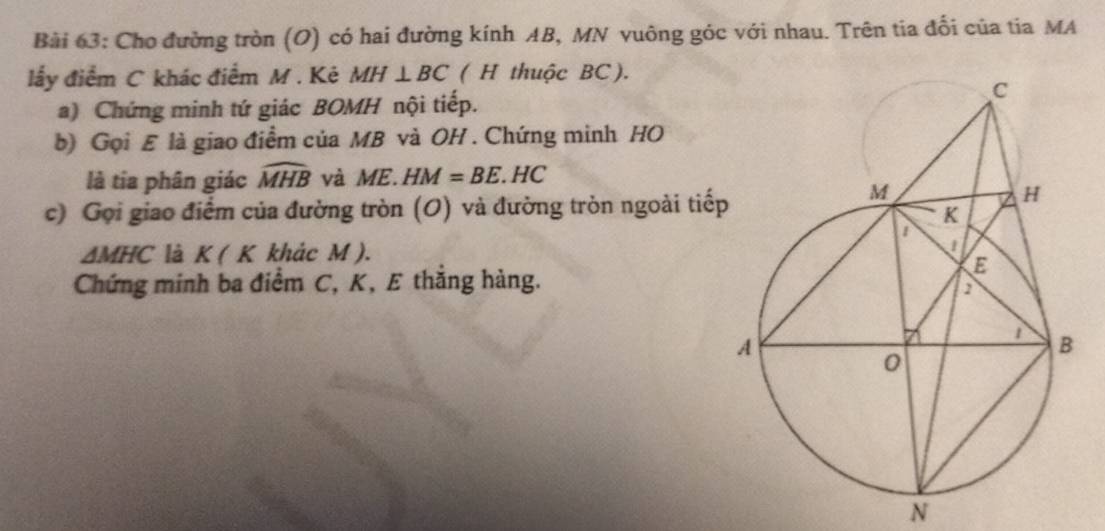 Cho đường tròn (O) có hai đường kính AB, MN vuông góc với nhau. Trên tia đổi của tia MA 
lấy điểm C khác điểm M. Kẻ MH⊥ BC ( H thuộc BC). 
a) Chứng minh tứ giác BOMH nội tiếp. 
b) Gọi E là giao điểm của MB và OH. Chứng minh HO 
là tia phân giác widehat MHB và ME.HM=BE.HC
c) Gọi giao điểm của đường tròn (O) và đường tròn ngoài tiếp
△ MHC là K(K khảc M ). 
Chứng minh ba điểm C, K, E thắng hàng.
N