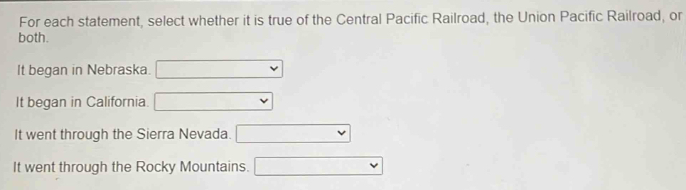 For each statement, select whether it is true of the Central Pacific Railroad, the Union Pacific Railroad, or
both.
It began in Nebraska. □ _  
It began in California. ^ v
It went through the Sierra Nevada.
It went through the Rocky Mountains. vee