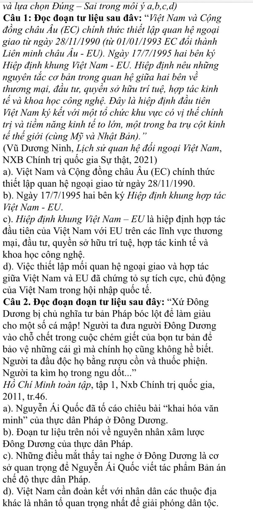 và lựa chọn Đúng - Sai trong môi ý a,b,c,d)
Câu 1: Đọc đoạn tư liệu sau đâv: “Việt Nam và Cộng
đồng châu Âu (EC) chính thức thiết lập quan hệ ngoại
giao từ ngày 28/11/1990 (từ 01/01/1993 EC đổi thành
Liên minh châu Âu - EU). Ngày 17/7/1995 hai bên ký
Hiệp định khung Việt Nam - EU. Hiệp định nêu những
nguyên tắc cơ bản trong quan hệ giữa hai bên về
thương mại, đầu tư, quyền sở hữu trí tuệ, hợp tác kinh
tế và khoa học công nghệ. Đây là hiệp định đầu tiên
Việt Nam ký kết với một tổ chức khu vực có vị thế chính
trị và tiềm năng kinh tế to lớn, một trong ba trụ cột kinh
tế thế giới (cùng Mỹ và Nhật Bản).''
(Vũ Dương Ninh, Lịch sử quan hệ đối ngoại Việt Nam,
NXB Chính trị quốc gia Sự thật, 2021)
a). Việt Nam và Cộng đồng châu Âu (EC) chính thức
thiết lập quan hệ ngoại giao từ ngày 28/11/1990.
b). Ngày 17/7/1995 hai bên ký Hiệp định khung hợp tác
Việt Nam - EU.
c). Hiệp định khung Việt Nam - EU là hiệp định hợp tác
đầu tiên của Việt Nam với EU trên các lĩnh vực thương
mại, đầu tư, quyền sở hữu trí tuệ, hợp tác kinh tế và
khoa học công nghệ.
d). Việc thiết lập mối quan hệ ngoại giao và hợp tác
giữa Việt Nam và EU đã chứng tỏ sự tích cực, chủ động
của Việt Nam trong hội nhập quốc tế.
Câu 2. Đọc đoạn đoạn tư liệu sau đây: “Xứ Đông
Dương bị chủ nghĩa tư bản Pháp bóc lột để làm giàu
cho một số cá mập! Người ta đưa người Đông Dương
vào chỗ chết trong cuộc chém giết của bọn tư bản để
bảo vệ những cái gì mà chính họ cũng không hề biết.
Người ta đầu độc họ bằng rượu cồn và thuốc phiện.
Người ta kìm họ trong ngu dốt...”
Hồ Chí Minh toàn tập, tập 1, Nxb Chính trị quốc gia,
2011, tr.46.
a). Nguyễn Ái Quốc đã tố cáo chiêu bài “khai hóa văn
minh' của thực dân Pháp ở Đông Dương.
b). Đoạn tư liệu trên nói về nguyên nhân xâm lược
Đông Dương của thực dân Pháp.
c). Những điều mắt thấy tai nghe ở Đông Dương là cơ
sở quan trọng để Nguyễn Ái Quốc viết tác phẩm Bản án
chế độ thực dân Pháp.
d). Việt Nam cần đoàn kết với nhân dân các thuộc địa
khác là nhân tố quan trọng nhất để giải phóng dân tộc.