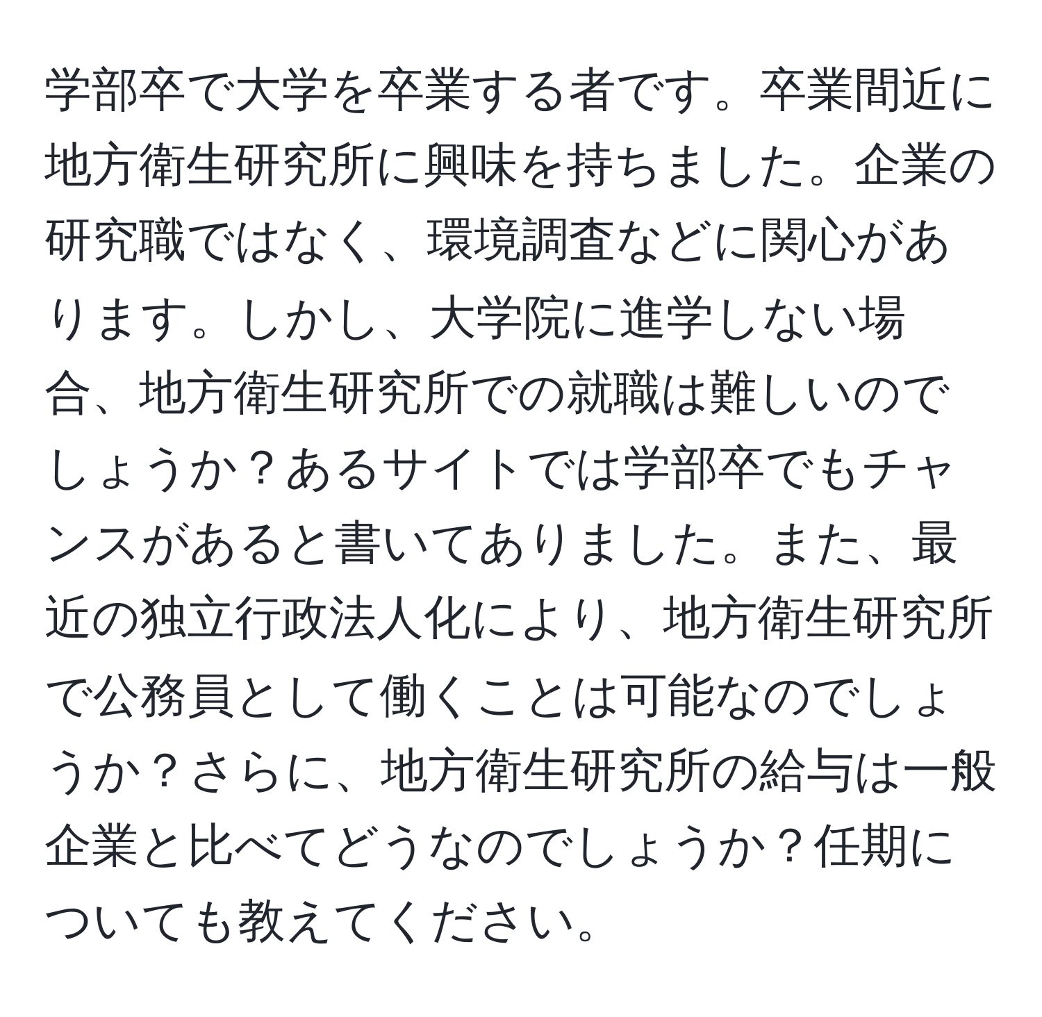 学部卒で大学を卒業する者です。卒業間近に地方衛生研究所に興味を持ちました。企業の研究職ではなく、環境調査などに関心があります。しかし、大学院に進学しない場合、地方衛生研究所での就職は難しいのでしょうか？あるサイトでは学部卒でもチャンスがあると書いてありました。また、最近の独立行政法人化により、地方衛生研究所で公務員として働くことは可能なのでしょうか？さらに、地方衛生研究所の給与は一般企業と比べてどうなのでしょうか？任期についても教えてください。