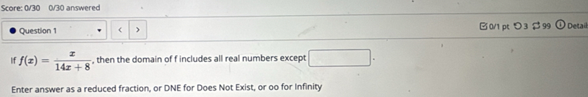 Score: 0/30 0/30 answered 
Question 1 □0/1 pt つ3$ 99 Detaíl 
If f(x)= x/14x+8  , then the domain of f includes all real numbers except 
Enter answer as a reduced fraction, or DNE for Does Not Exist, or oo for Infinity