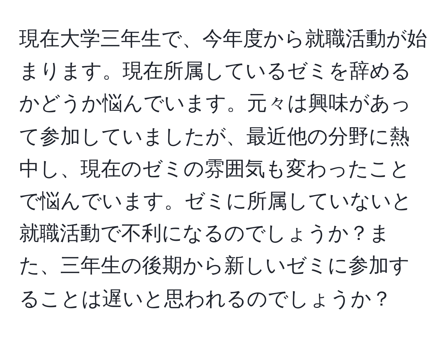 現在大学三年生で、今年度から就職活動が始まります。現在所属しているゼミを辞めるかどうか悩んでいます。元々は興味があって参加していましたが、最近他の分野に熱中し、現在のゼミの雰囲気も変わったことで悩んでいます。ゼミに所属していないと就職活動で不利になるのでしょうか？また、三年生の後期から新しいゼミに参加することは遅いと思われるのでしょうか？