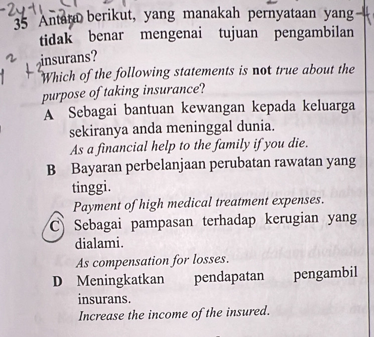 Antara berikut, yang manakah pernyataan yang a
tidak benar mengenai tujuan pengambilan
insurans?
Which of the following statements is not true about the
purpose of taking insurance?
A Sebagai bantuan kewangan kepada keluarga
sekiranya anda meninggal dunia.
As a financial help to the family if you die.
B Bayaran perbelanjaan perubatan rawatan yang
tinggi.
Payment of high medical treatment expenses.
Sebagai pampasan terhadap kerugian yang
dialami.
As compensation for losses.
D Meningkatkan pendapatan pengambil
insurans.
Increase the income of the insured.