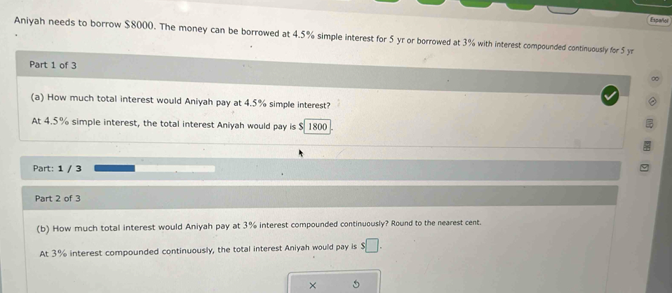 Español 
Aniyah needs to borrow $8000. The money can be borrowed at 4.5% simple interest for 5 yr or borrowed at 3% with interest compounded continuously for 5 yr
Part 1 of 3 
∞ 
(a) How much total interest would Aniyah pay at 4.5% simple interest? 
At 4.5% simple interest, the total interest Aniyah would pay is $ 1800
Part: 1 / 3 
Part 2 of 3 
(b) How much total interest would Aniyah pay at 3% interest compounded continuously? Round to the nearest cent. 
At 3% interest compounded continuously, the total interest Aniyah would pay is $□. 
× 5