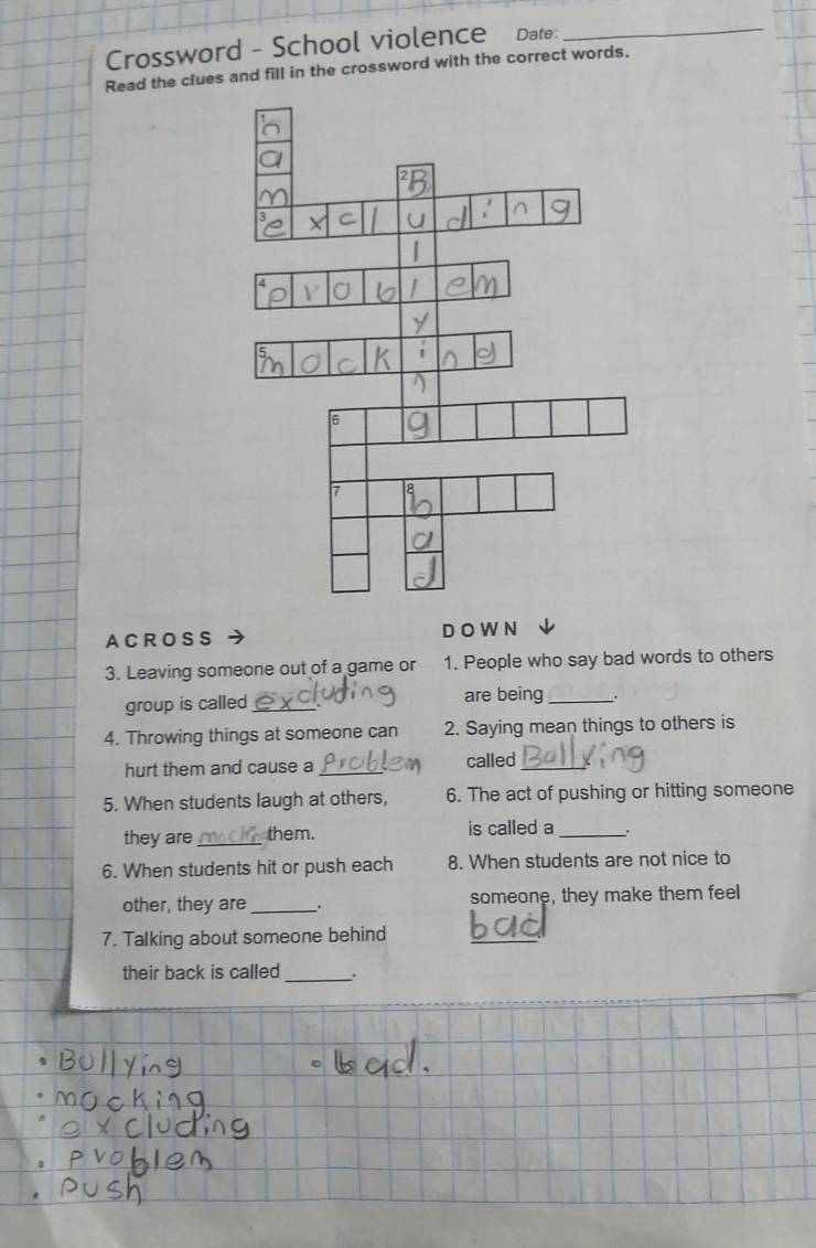 Crossword - School violence Date:_ 
Read the clues and fill in the crossword with the correct words. 
A C R OS S D OW N 
3. Leaving someone out of a game or 1. People who say bad words to others 
group is called _are being_ 
4. Throwing things at someone can 2. Saying mean things to others is 
hurt them and cause a _called_ 
5. When students laugh at others, 6. The act of pushing or hitting someone 
they are _them. is called a _. 
6. When students hit or push each 8. When students are not nice to 
other, they are _. someone, they make them feel 
7. Talking about someone behind 
_ 
their back is called_ .