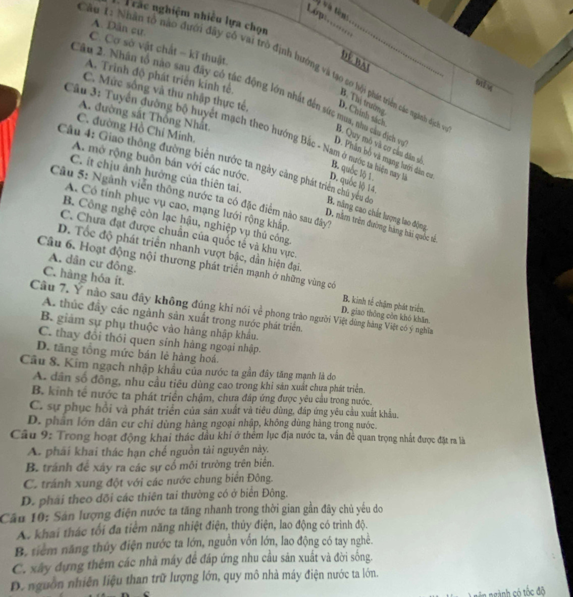 và và tên:
Lóp
Trắc nghiệm nhiều lựa chọn
A. Dân cư.
C. Cơ sở vật chất - kĩ thuật.
Để bài
Au 1: Nhân tổ nào đưới đây có vai trò định hướng và tạo sơ hội phát triển các ngành dịch
A. Trình độ phát triển kính tế.
Điễm
C. Mức sống và thu nhập thực tế,
Cầu 2. Nhân tổ nào sau đây có tác động lớn nhất đến sức mua, nhu cầu địch vị
B. Thị trường
D. Chính sách
A. đường sắt Thống Nhất,
C. đường Hồ Chỉ Minh.
Câu 3: Tuyển đường bộ huyết mạch theo hướng Bắc - Nam ở nước ta hiện nay 1
B. Quy mỏ và cơ cầu dân số
D. Phân bố và mạng lưới dân cư
A. mở rộng buôn bán với các nước.
B. quốc lộ 1.
C. ít chịu ảnh hưởng của thiên tai.
Câu 4: Giao thông đường biển nước ta ngày càng phát triển chủ yếu de B. nâng cao chất lượng lao động
D. quốc lộ 14.
Câu 5: Ngành viễn thông nước ta có đặc điểm nào sau đây
A. Có tính phục vụ cao, mạng lưới rộng khấp.
B. Công nghệ còn lạc hậu, nghiệp vụ thủ công.
D. nằm trên đường hàng hải quốc tế.
C. Chưa đạt được chuẩn của quốc tế và khu vực.
D. Tốc độ phát triển nhanh vượt bậc, dần hiện đại.
Câu 6. Hoạt động nội thương phát triển mạnh ở những vùng có
A. dân cư đông. B. kinh tế chậm phát triển.
C. hàng hóa ít. D. giao thông còn khó khăn.
Câu 7. Y nào sau đây không đúng khi nói về phong trào người Việt dùng hàng Việt có ý nghĩa
A. thúc đầy các ngành sản xuất trong nước phát triển.
B. giảm sự phụ thuộc vào hàng nhập khẩu.
C. thay đồi thói quen sính hàng ngoại nhập.
D. tăng tổng mức bán lẻ hàng hoá.
Câu 8. Kim ngạch nhập khẩu của nước ta gần đây tăng mạnh là do
A. dân số đồng, nhu cầu tiêu dùng cao trong khi săn xuất chưa phát triển.
B. kinh tế nước ta phát triển chậm, chưa đáp ứng được yêu cầu trong nước.
C. sự phục hồi và phát triển của sản xuất và tiêu dùng, đáp ứng yêu cầu xuất khẩu.
D. phân lớn dân cư chỉ dùng hàng ngoại nhập, không dùng hàng trong nước.
Câu 9: Trong hoạt động khai thác dầu khí ở thềm lục địa nước ta, vấn đề quan trọng nhất được đặt ra là
A. phải khai thác hạn chế nguồn tài nguyên này.
B. tránh để xây ra các sự cổ môi trường trên biển.
C. tránh xung đột với các nước chung biển Đông.
D. phái theo dõi các thiên tai thường có ở biển Đông.
Câu 10: Sản lượng điện nước ta tăng nhanh trong thời gian gần đây chủ yếu do
A. khai thác tối đa tiểm năng nhiệt điện, thủy điện, lao động có trình độ.
B. tiểm năng thủy điện nước ta lớn, nguồn vốn lớn, lao động có tay nghề.
C. xây đựng thêm các nhà máy để đáp ứng nhu cầu sản xuất và đời sống.
D. nguồn nhiên liệu than trữ lượng lớn, quy mô nhà máy điện nước ta lớn.
in ngành có tốc độ