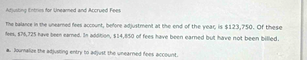 Adjusting Entries for Unearned and Accrued Fees 
The balance in the unearned fees account, before adjustment at the end of the year, is $123,750. Of these 
fees, $76,725 have been earned. In addition, $14,850 of fees have been earned but have not been billed. 
a. Journalize the adjusting entry to adjust the unearned fees account.