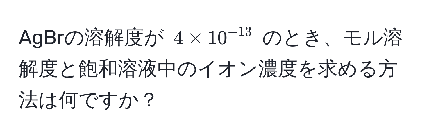 AgBrの溶解度が $4 * 10^(-13)$ のとき、モル溶解度と飽和溶液中のイオン濃度を求める方法は何ですか？