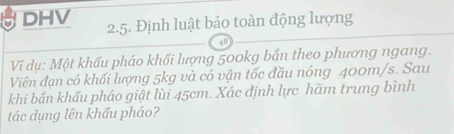 DHV 
2.5. Định luật bảo toàn động lượng
48
Ví dụ: Một khẩu pháo khối lượng 500kg bắn theo phương ngang. 
Viên đạn có khối lượng 5kg và có vận tốc đầu nóng 400m/s. Sau 
khi bắn khẩu pháo giật lùi 45cm. Xác định lực hãm trung bình 
tác dụng lên khẩu pháo?