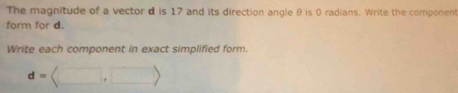 The magnitude of a vector d is 17 and its direction angle θ is 0 radians. Write the component 
form for d. 
Write each component in exact simplified form.
d=langle □ ,□ rangle