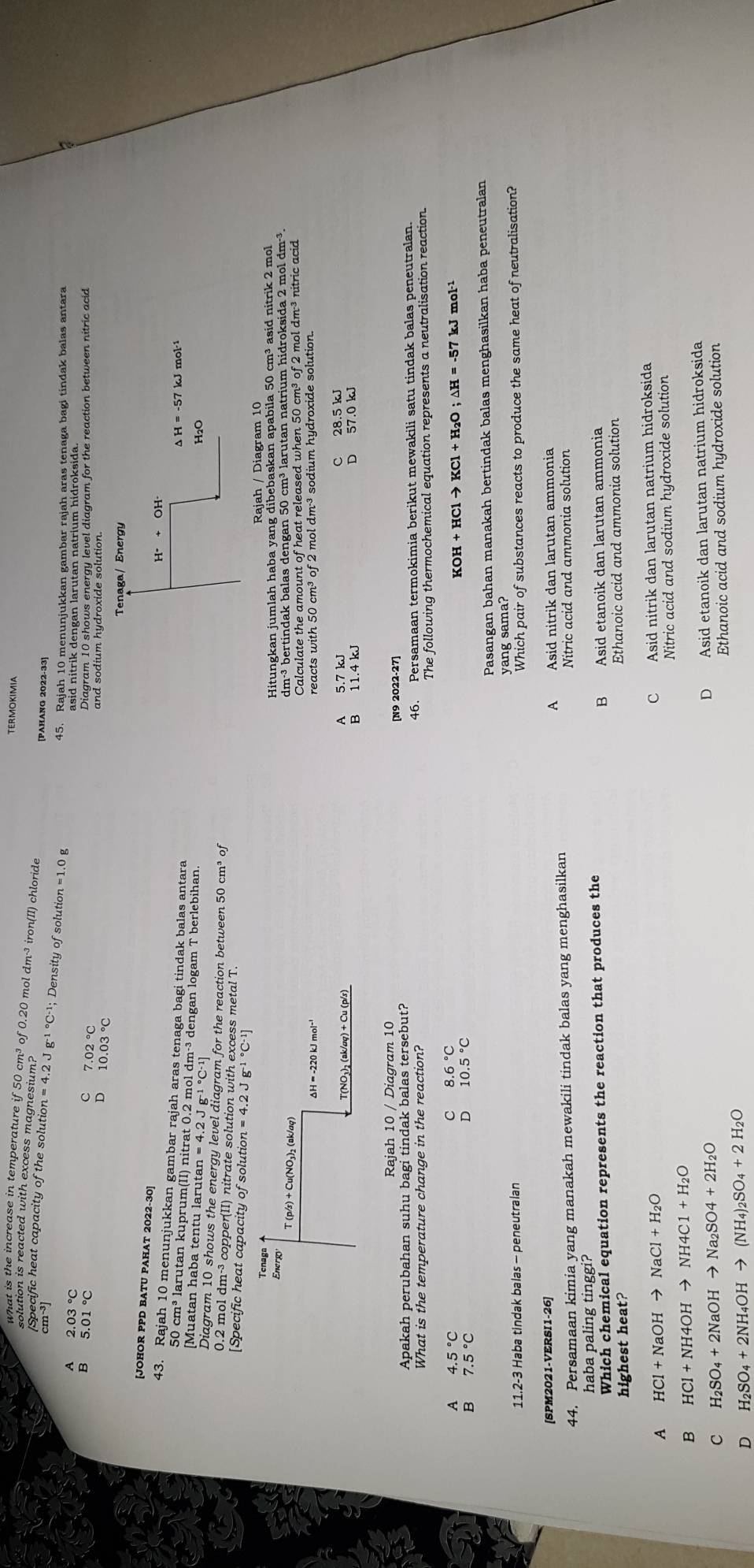 TERMOKIMIA
what is the increase in temperature if 50 cm³ of 0.20 mol dm³ iron(II) chloride
solution is reacted with excess magnesium?
[PAHANG 2022-33]
Specific heat capacity of the solution n=4.2Jg^(-1^circ)C^(-1); Density of solution =1.0g
45. Rajah 10 menunjukkan gambar rajah aras tenaga bagi tindak balas antara
2.03 °C asid nitrik dengan larutan natrium hidroksida.
C 7.02°C
Diagram 10 shows energy level diagram for the reaction between nitric acid
B and sodium hydroxide solution.
D 10.03°C
Tenaga/ Energy
[JOHOR PPD BATU PAHAT 2022-30]
43. Rajah 10 menunjukkan gambar rajah aras tenaga bagi tindak balas antara
△ H=-57 kJ mol·¹
50 cm³ larutan kuprum(II) nitrat 0.2 mol dm·³ dengan logam T berlebihan.
[Muatan haba tentu larutan
H2O
Diagram 10 shows the energy level diagram for the reaction between 50 cm³ of
0.2 mol dm-³ copper(II) nitrate solution with excess metal T.
[Specific heat capacity of solution =4.2Jg^((-1)°C^-1)]
Tenaga Rajah / Diagram 10
Energy Hitungkan jumlah haba yang dibebaskan apabila 50 cm³ asid nitrik 2 mol
T (p/s) + Cu(NO₃)₂ (ak/aq) dm²³ bertindak balas dengan 50 cm³ larutan natrium hidroksida 2 mol dm-³.
Calculate the amount of heat released when 50 cm³ of 2 mol dm³ nitric acid
reacts with 50 cm³ of 2 mol dm·³ sodium hydroxide solution.
T(NO₁)₂ (ak/ơq) + Cu (p/s) A 5.7 kJ C 28.5 kJ
D 57.0 kJ
Rajah 10 / Diagram 10
Apakah perubahan suhu bagi tindak balas tersebut? [N9 2022-27]
What is the temperature change in the reaction? 46. Persamaan termokimia berikut mewakili satu tindak balas peneutralan.
The following thermochemical equation represents a neutralisation reaction.
4.5°C
8.6°C
KOH+HClto KCl+H_2O;△ H=-57k
7.5°C
10.5°C
Pasangan bahan manakah bertindak balas menghasilkan haba peneutralan
11.2-3 Haba tindak balas - peneutralan yang sama?
Which pair of substances reacts to produce the same heat of neutralisation?
[SPM2021-VERSI1-26] A Asid nitrik dan larutan ammonia
44. Persamaan kimia yang manakah mewakili tindak balas yang menghasilkan Nitric acid and ammonia solution
haba paling tinggi?
Which chemical equation represents the reaction that produces the B Asid etanoik dan larutan ammonia
highest heat? Ethanoic acid and ammonia solution
A HCl+NaOHto NaCl+H_2O
C Asid nitrik dan larutan natrium hidroksida
Nitric acid and sodium hydroxide solution
B HCl+NH4OHto NH4C1+H_2O
D Asid etanoik dan larutan natrium hidroksida
C H_2SO_4+2NaOHto Na_2SO4+2H_2O
D H_2SO_4+2NH_4OHto (NH_4)_2SO_4+2H_2O Ethanoic acid and sodium hydroxide solution