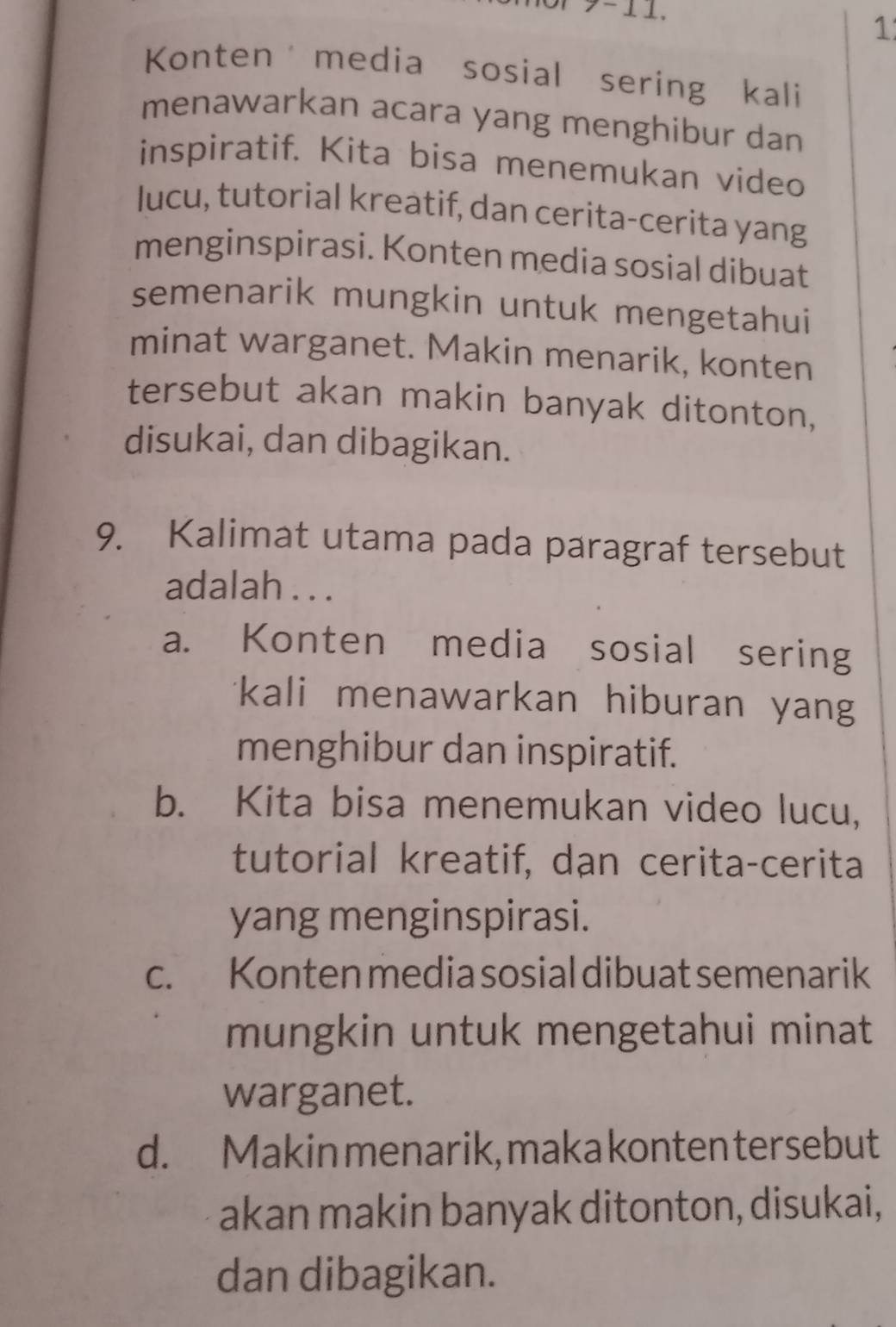 >- ⊥ ⊥.
1
Konten media sosial sering kali
menawarkan acara yang menghibur dan
inspiratif. Kita bisa menemukan video
lucu, tutorial kreatif, dan cerita-cerita yang
menginspirasi. Konten media sosial dibuat
semenarik mungkin untuk mengetahui
minat warganet. Makin menarik, konten
tersebut akan makin banyak ditonton,
disukai, dan dibagikan.
9. Kalimat utama pada paragraf tersebut
adalah . . .
a. Konten media sosial sering
*kali menawarkan hiburan yan 
menghibur dan inspiratif.
b. Kita bisa menemukan video lucu,
tutorial kreatif, dạn cerita-cerita
yang menginspirasi.
c. Konten media sosial dibuat semenarik
mungkin untuk mengetahui minat
warganet.
d. Makin menarik,makakonten tersebut
akan makin banyak ditonton, disukai,
dan dibagikan.