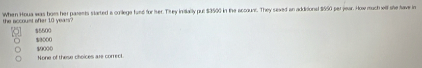 When Houa was born her parents started a college fund for her. They initially put $3500 in the account. They saved an additional $550 per year. How much will she have in
the account after 10 years?
$5500
$8000
$9000
None of these choices are correct.