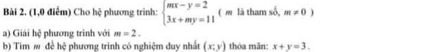 (1,0 điểm) Cho hệ phương trình: beginarrayl mx-y=2 3x+my=11endarray. ( m là tham shat o,m!= 0)
a) Giải hệ phương trình với m=2. 
b) Tìm m đề hệ phương trình có nghiệm duy nhất (x;y) thòa mān: x+y=3.