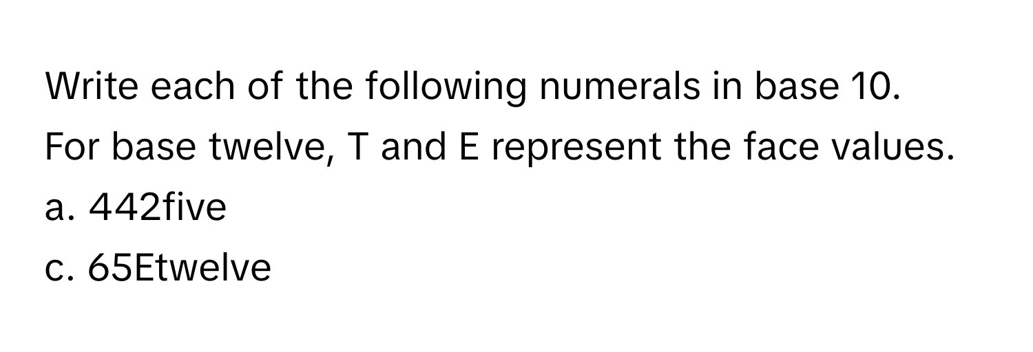 Write each of the following numerals in base 10. 
For base twelve, T and E represent the face values.
a. 442five
c. 65Etwelve