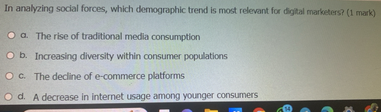 In analyzing social forces, which demographic trend is most relevant for digital marketers? (1 mark)
a. The rise of traditional media consumption
b. Increasing diversity within consumer populations
c. The decline of e-commerce platforms
d. A decrease in internet usage among younger consumers
14