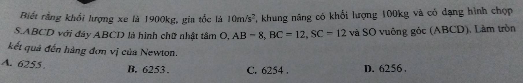 Biết rằng khối lượng xe là 1900kg, gia tốc là 10m/s^2 , khung nâng có khối lượng 100kg và có dạng hình chợp
S. ABCD với đáy ABCD là hình chữ nhật tâm O, AB=8, BC=12, SC=12 và SO vuông góc (ABCD). Làm tròn
kết quả đến hàng đơn vị của Newton.
A. 6255.
B. 6253. C. 6254. D. 6256.