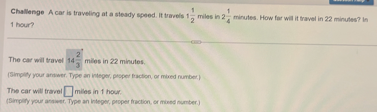 Challenge A car is traveling at a steady speed. It travels 1 1/2 miles in 2 1/4 minutes s. How far will it travel in 22 minutes? In
1 hour? 
The car will travel 14 2/3 miles in 22 minutes. 
(Simplify your answer. Type an integer, proper fraction, or mixed number.) 
The car will travel □ mi es in 1 hour. 
(Simplify your answer. Type an integer, proper fraction, or mixed number.)