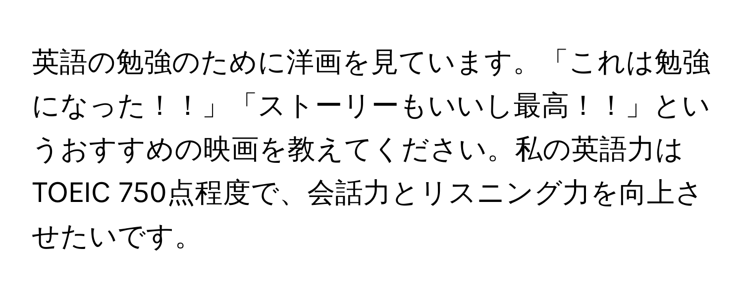 英語の勉強のために洋画を見ています。「これは勉強になった！！」「ストーリーもいいし最高！！」というおすすめの映画を教えてください。私の英語力はTOEIC 750点程度で、会話力とリスニング力を向上させたいです。