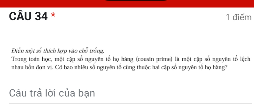 Điền một số thích hợp vào chỗ trống. 
Trong toán học, một cặp số nguyên tố họ hàng (cousin prime) là một cặp số nguyên tố lệch 
nhau bốn đơn vị. Có bao nhiêu số nguyên tố cùng thuộc hai cặp số nguyên tố họ hàng? 
Câu trả lời của bạn