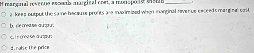 If marginal revenue exceeds marginal cost, a monopolist should_ .
a. keep output the same because profits are maximized when marginal revenue exceeds marginal cost
b. decrease output
c. increase output
d. raise the price