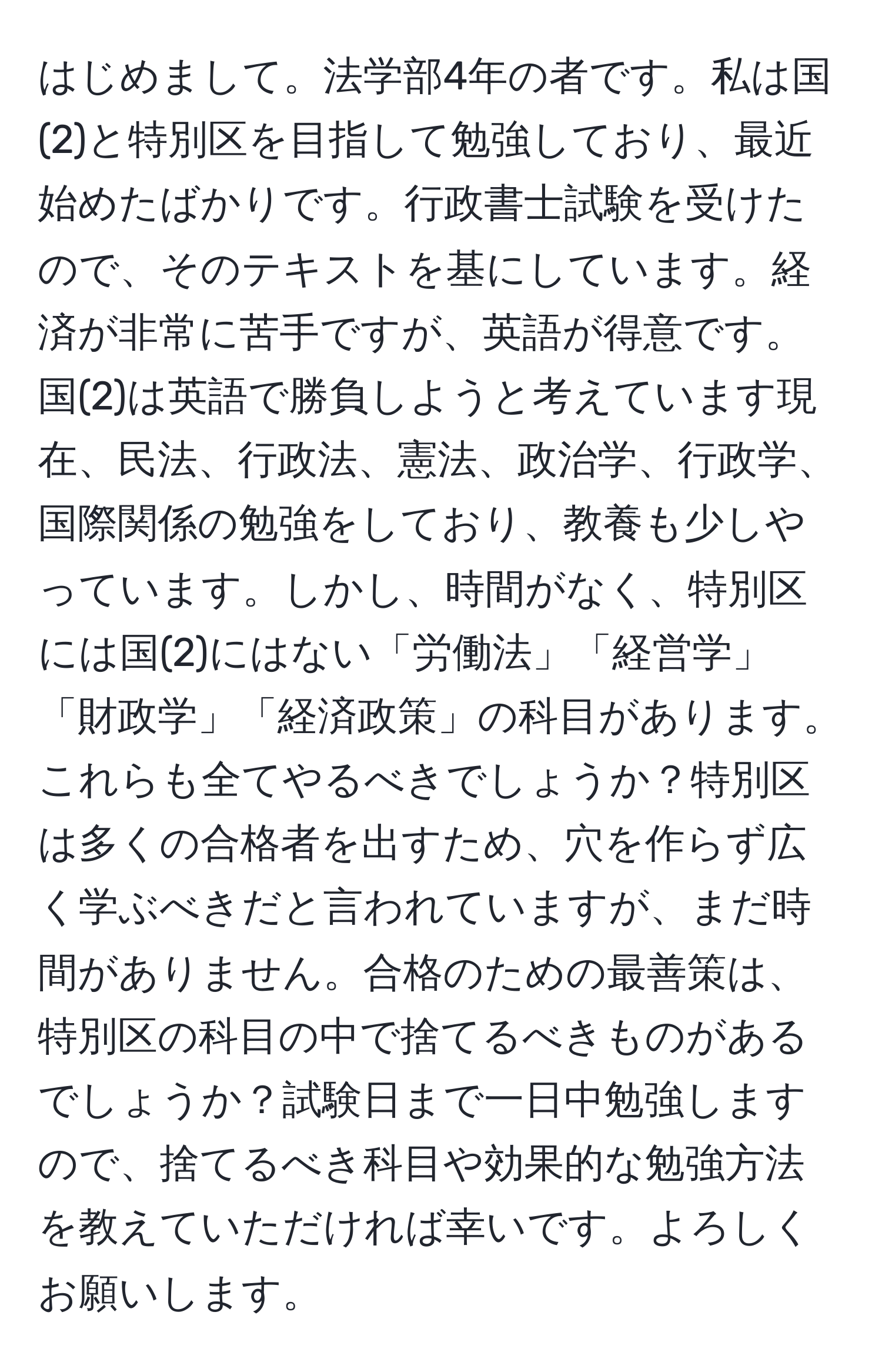 はじめまして。法学部4年の者です。私は国(2)と特別区を目指して勉強しており、最近始めたばかりです。行政書士試験を受けたので、そのテキストを基にしています。経済が非常に苦手ですが、英語が得意です。国(2)は英語で勝負しようと考えています現在、民法、行政法、憲法、政治学、行政学、国際関係の勉強をしており、教養も少しやっています。しかし、時間がなく、特別区には国(2)にはない「労働法」「経営学」「財政学」「経済政策」の科目があります。これらも全てやるべきでしょうか？特別区は多くの合格者を出すため、穴を作らず広く学ぶべきだと言われていますが、まだ時間がありません。合格のための最善策は、特別区の科目の中で捨てるべきものがあるでしょうか？試験日まで一日中勉強しますので、捨てるべき科目や効果的な勉強方法を教えていただければ幸いです。よろしくお願いします。