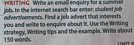 WRITING Write an email enquiry for a summer 
job. In the internet search bar enter: student job 
advertisements. Find a job advert that interests 
you and write to enquire about it. Use the Writing 
strategy, Writing tips and the example. Write about
150 words. 
LINIT º