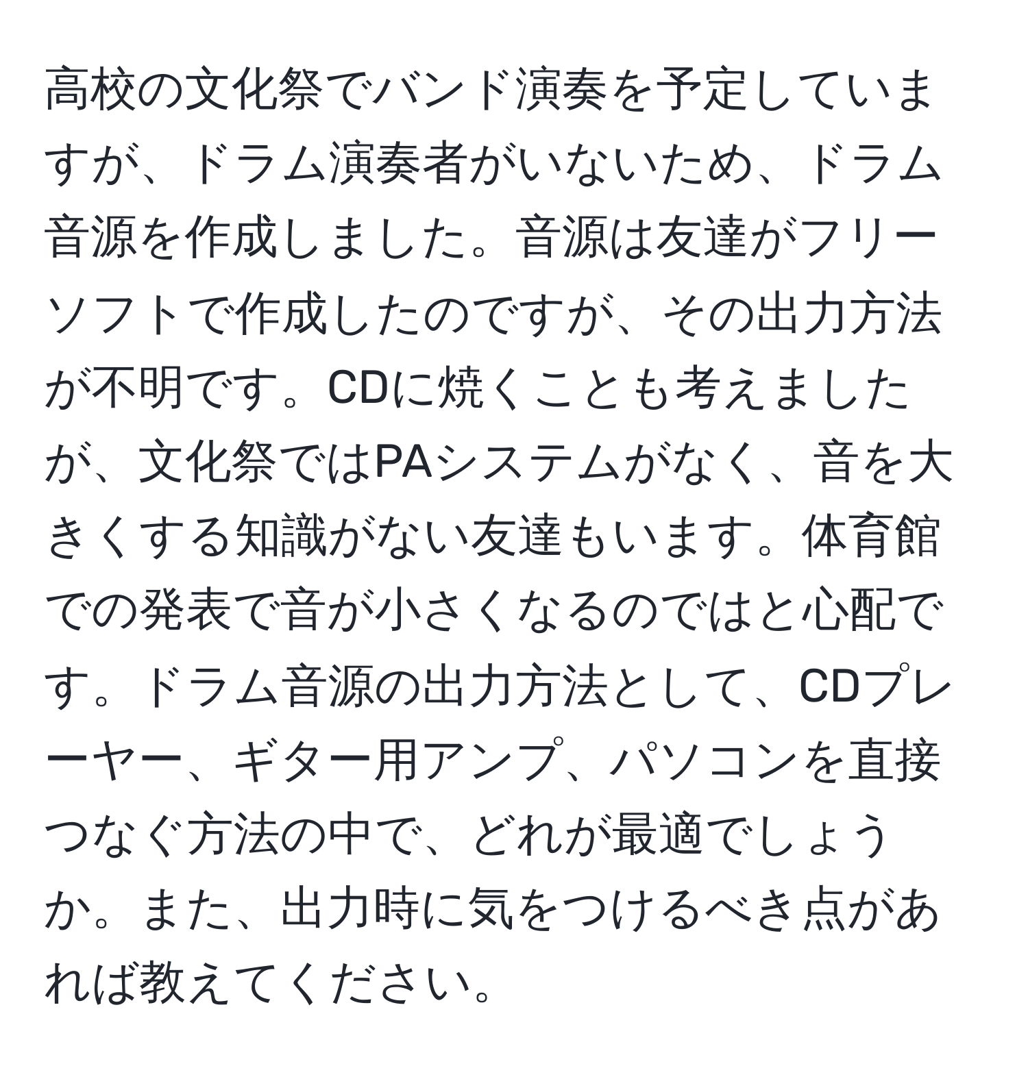 高校の文化祭でバンド演奏を予定していますが、ドラム演奏者がいないため、ドラム音源を作成しました。音源は友達がフリーソフトで作成したのですが、その出力方法が不明です。CDに焼くことも考えましたが、文化祭ではPAシステムがなく、音を大きくする知識がない友達もいます。体育館での発表で音が小さくなるのではと心配です。ドラム音源の出力方法として、CDプレーヤー、ギター用アンプ、パソコンを直接つなぐ方法の中で、どれが最適でしょうか。また、出力時に気をつけるべき点があれば教えてください。