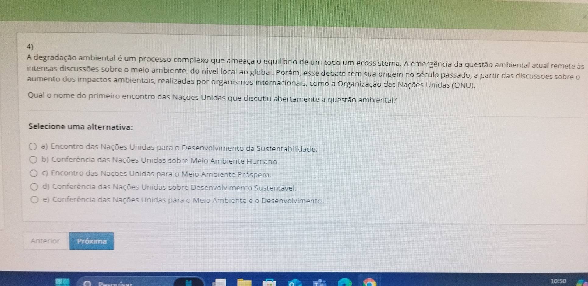 A degradação ambiental é um processo complexo que ameaça o equilíbrio de um todo um ecossistema. A emergência da questão ambiental atual remete às
intensas discussões sobre o meio ambiente, do nível local ao global. Porém, esse debate tem sua origem no século passado, a partir das discussões sobre o
aumento dos impactos ambientais, realizadas por organismos internacionais, como a Organização das Nações Unidas (ONU).
Qual o nome do primeiro encontro das Nações Unidas que discutiu abertamente a questão ambiental?
Selecione uma alternativa:
a) Encontro das Nações Unidas para o Desenvolvimento da Sustentabilidade.
b) Conferência das Nações Unidas sobre Meio Ambiente Humano.
c) Encontro das Nações Unidas para o Meio Ambiente Próspero.
d) Conferência das Nações Unidas sobre Desenvolvimento Sustentável.
e) Conferência das Nações Unidas para o Meio Ambiente e o Desenvolvimento.
Anterior Próxima
10:50