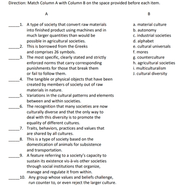 Direction: Match Column A with Column B on the space provided before each item.
A
B
_1. A type of society that convert raw materials a. material culture
into finished product using machines and in b. autonomy
much larger quantities than would be c. industrial societies
possible in agricultural societies. d. alphabet
_
2. This is borrowed from the Greeks e. cultural universals
and comprises 26 symbols. f. mores
_3. The most specific, clearly stated and strictly g. counterculture
enforced norms that carry corresponding h. agricultural societies
punishments for those that break them i. multiculturalism
or fail to follow them. J. cultural diversity
_4. The tangible or physical objects that have been
created by members of society out of raw
materials in nature.
_5. Variations in the cultural patterns and elements
between and within societies.
_6. The recognition that many societies are now
culturally diverse and that the only way to
deal with this diversity is to promote the
equality of different cultures.
_7. Traits, behaviors, practices and values that
are shared by all cultures.
_8. This is a type of society based on the
domestication of animals for subsistence
and transportation.
_9. A feature referring to a society’s capacity to
sustain its existence vis-à-vis other societies
through social institutions that organize,
manage and regulate it from within.
_10. Any group whose values and beliefs challenge,
run counter to, or even reject the larger culture.