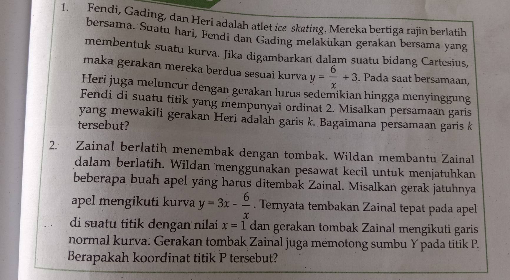 Fendi, Gading, dan Heri adalah atlet ice skating. Mereka bertiga rajin berlatih
bersama. Suatu hari, Fendi dan Gading melakukan gerakan bersama yang
membentuk suatu kurva. Jika digambarkan dalam suatu bidang Cartesius,
maka gerakan mereka berdua sesuai kurva y= 6/x +3. Pada saat bersamaan,
Heri juga meluncur dengan gerakan lurus sedemikian hingga menyinggung
Fendi di suatu titik yang mempunyai ordinat 2. Misalkan persamaan garis
yang mewakili gerakan Heri adalah garis k. Bagaimana persamaan garis k
tersebut?
2. Zainal berlatih menembak dengan tombak. Wildan membantu Zainal
dalam berlatih. Wildan menggunakan pesawat kecil untuk menjatuhkan
beberapa buah apel yang harus ditembak Zainal. Misalkan gerak jatuhnya
apel mengikuti kurva y=3x- 6/x . Ternyata tembakan Zainal tepat pada apel
di suatu titik dengan nilai x=1 dan gerakan tombak Zainal mengikuti garis
normal kurva. Gerakan tombak Zainal juga mémotong sumbu Y pada titik P.
Berapakah koordinat titik P tersebut?