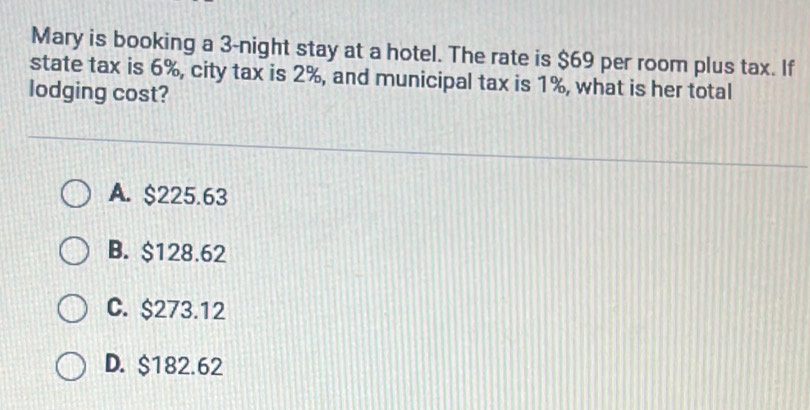 Mary is booking a 3 -night stay at a hotel. The rate is $69 per room plus tax. If
state tax is 6%, city tax is 2%, and municipal tax is 1%, what is her total
lodging cost?
A. $225.63
B. $128.62
C. $273.12
D. $182.62