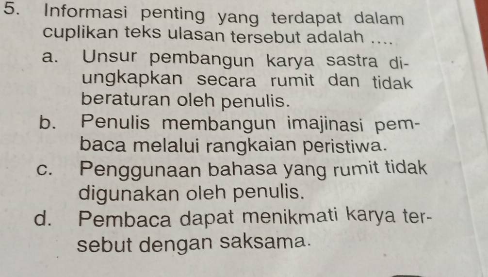 Informasi penting yang terdapat dalam
cuplikan teks ulasan tersebut adalah ....
a. Unsur pembangun karya sastra di-
ungkapkan secara rumit dan tidak 
beraturan oleh penulis.
b. Penulis membangun imajinasi pem-
baca melalui rangkaian peristiwa.
c. Penggunaan bahasa yang rumit tidak
digunakan oleh penulis.
d. Pembaca dapat menikmati karya ter-
sebut dengan saksama.