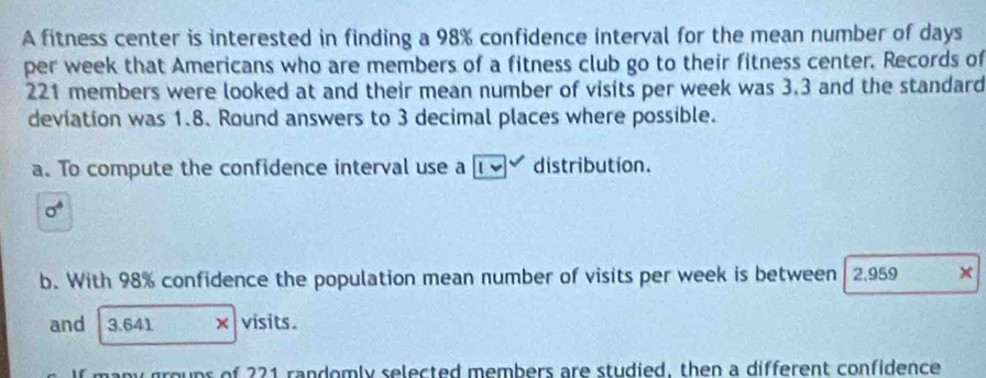 A fitness center is interested in finding a 98% confidence interval for the mean number of days 
per week that Americans who are members of a fitness club go to their fitness center. Records of
221 members were looked at and their mean number of visits per week was 3.3 and the standard 
deviation was 1.8. Round answers to 3 decimal places where possible. 
a. To compute the confidence interval use a distribution.
sigma^4
b. With 98% confidence the population mean number of visits per week is between 2,959 × 
and 3.641 × visits. 
many groups of 221 randomly selected members are studied, then a different confidence