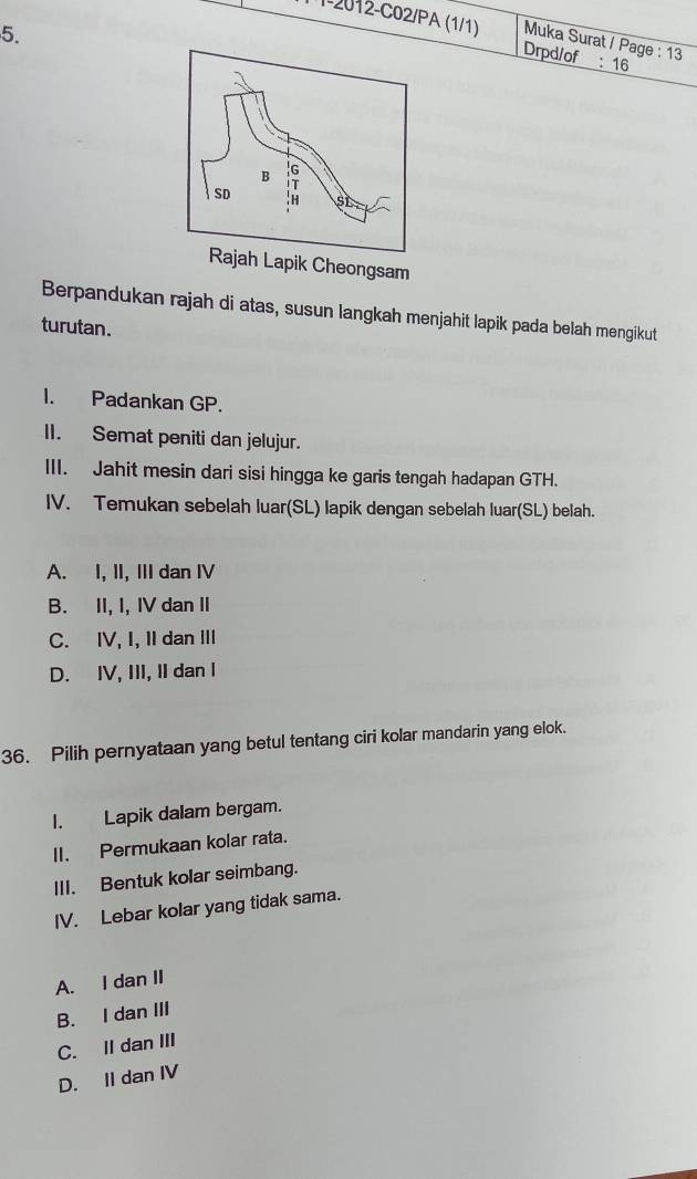 1-2012-C02/PA (1/1) Muka Surat / Page : 13
Drpd/of : 16
eongsam
Berpandukan rajah di atas, susun langkah menjahit lapik pada belah mengikut
turutan.
I. Padankan GP.
II. Semat peniti dan jelujur.
III. Jahit mesin dari sisi hingga ke garis tengah hadapan GTH.
IV. Temukan sebelah luar(SL) lapik dengan sebelah luar(SL) belah.
A. I, II, III dan IV
B. II, I, IV dan II
C. IV, I, II dan III
D. IV, III, II dan I
36. Pilih pernyataan yang betul tentang ciri kolar mandarin yang elok.
I. Lapik dalam bergam.
II. Permukaan kolar rata.
III. Bentuk kolar seimbang.
IV. Lebar kolar yang tidak sama.
A. I dan II
B. I dan III
C. II dan III
D. II dan IV