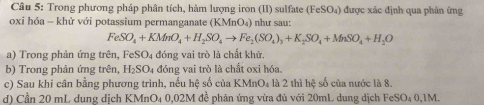 Trong phương pháp phân tích, hàm lượng iron (II) sulfate (FeSO₄) được xác định qua phản ứng 
oxi hóa - khử với potassium permanganate (KMnO_4) như sau:
FeSO_4+KMnO_4+H_2SO_4to Fe_2(SO_4)_3+K_2SO_4+MnSO_4+H_2O
a) Trong phản ứng trên, FeS SO_4 đóng vai trò là chất khử. 
b) Trong phản ứng trên, H_2SO_4 đóng vai trò là chất oxi hóa. 
c) Sau khi cân bằng phương trình, nếu hệ số của KMnO_4 là 2 thì hệ số của nước là 8. 
d) Cần 20 mL dung dịch KM nO_4 0,02M đề phản ứng vừa đủ với 20mL dung dịch FeSO₄ 0,1M.