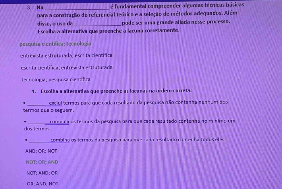 Na _é fundamental compreender algumas técnicas básicas
para a construção do referencial teórico e a seleção de métodos adequados. Além
disso, o uso da _pode ser uma grande aliada nesse processo.
Escolha a alternativa que preenche a lacuna corretamente.
pesquisa científica; tecnologia
entrevista estruturada; escrita científica
escrita científica; entrevista estruturada
tecnologia; pesquisa científica
4. Escolha a alternativa que preenche as lacunas na ordem correta:
exclui termos para que cada resultado da pesquisa não contenha nenhum dos
termos que o seguem.
_ combina os termos da pesquisa para que cada resultado contenha no mínimo um
dos termos.
________ combina os termos da pesquisa para que cada resultado contenha todos eles.
AND; OR; NOT
NOT; OR; AND
NOT; AND; OR
OR; AND; NOT