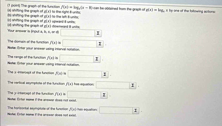 The graph of the function f(x)=log _4(x-8) can be obtained from the graph of g(x)=log _4x by one of the following actions:
(a) shifting the graph of g(x) to the right 8 units;
(b) shifting the graph of g(x) to the left 8 units;
(c) shifting the graph of g(x) upward 8 units;
(d) shifting the graph of g(x) downward 8 units;
Your answer is (input a, b, c, or d) □ sumlimits
The domain of the function f(x) is □ sumlimits.
Note: Enter your answer using interval notation.
The range of the function f(x) is □ sumlimits. 
Note: Enter your answer using interval notation.
The x-intercept of the function f(x) is □ sumlimits. 
The vertical asymptote of the function f(x) has equation: □ sumlimits. 
The y-intercept of the function f(x) is □ sumlimits. 
Note: Enter none if the answer does not exist.
The horizontal asymptote of the function f(x) has equation: □ sumlimits. 
Note: Enter none if the answer does not exist.