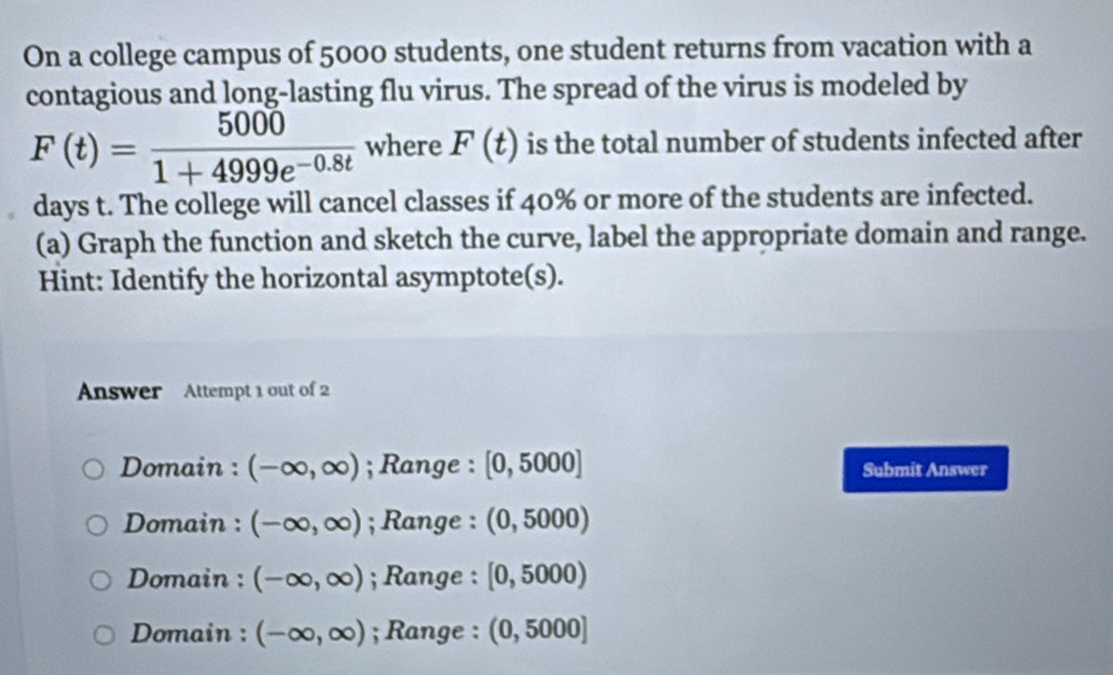 On a college campus of 5000 students, one student returns from vacation with a
contagious and long-lasting flu virus. The spread of the virus is modeled by
F(t)= 5000/1+4999e^(-0.8t)  where F(t) is the total number of students infected after
days t. The college will cancel classes if 40% or more of the students are infected.
(a) Graph the function and sketch the curve, label the appropriate domain and range.
Hint: Identify the horizontal asymptote(s).
Answer Attempt 1 out of 2
Domain : (-∈fty ,∈fty ); Range : [0,5000] Submit Answer
Domain : (-∈fty ,∈fty ); Range : (0, 5000)
Domain : (-∈fty ,∈fty ); Range : [0, 5000)
Domain : (-∈fty ,∈fty ); Range : (0, 5000]