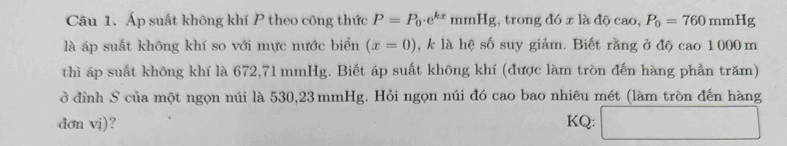 Áp suất không khí P theo công thức P=P_0· e^(kx)mmHg;, trong đó x là độ cao, P_0=760mmHg
là áp suất không khí so với mực nước biển (x=0) , k là hệ số suy giảm. Biết rằng ở độ cao 1000 m
thì áp suất không khí là 672, 71 mmHg. Biết áp suất không khí (được làm tròn đến hàng phần trăm) 
ở đỉnh S của một ngọn núi là 530,23 mmHg. Hỏi ngọn núi đó cao bao nhiêu mét (làm tròn đến hàng 
dơn vị)? KQ: □