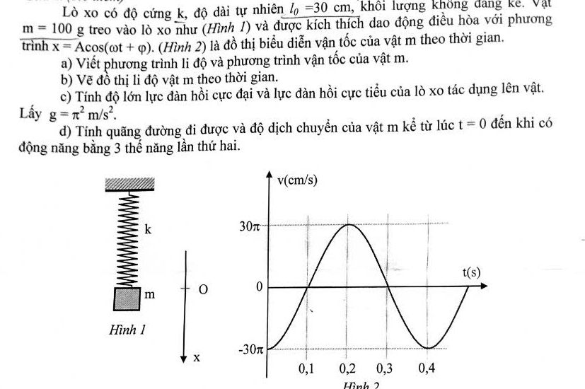 Lò xo có độ cứng k, độ dài tự nhiên l_0=30cm , khôi lượng không đang kế. Vật
m=100 g treo vào lò xo như (Hình 1) và được kích thích dao động điều hòa với phương
trình x=Acos (omega t+varphi ). (Hình 2) là đồ thị biểu diễn vận tốc của vật m theo thời gian.
a) Viết phương trình li độ và phương trình vận tốc của vật m.
b) Vẽ đồ thị li độ vật m theo thời gian.
c) Tính độ lớn lực đàn hồi cực đại và lực đàn hồi cực tiểu của lò xo tác dụng lên vật.
Lấy g=π^2m/s^2. t=0 đến khi có
d) Tính quãng đường đi được và độ dịch chuyển của vật m kể từ lúc
động năng bằng 3 thế năng lần thứ hai.
I k
m 0
Hình 1
x
Hình 2