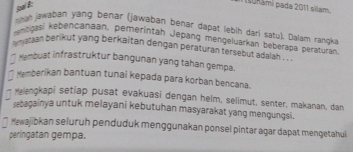 Soal 8:
suñami pada 2011 silam.
phah jawaban yang benar (jawaban benar dapat lebih dari satu). Dalam rangka
memitigasi kebencanaan, pemerintah Jepang mengeluarkan beberapa peraturan.
emyataan berikut yang berkaitan dengan peraturan tersebut adalah . . .
] Mambuat infrastruktur bangunan yang tahan gempa.
]emberikan bantuan tunai kepada para korban bencana.
Melengkapi setiap pusat evakuasi dengan helm, selimut, senter, makanan, dan
sebagainya untuk melayani kebutuhan masyarakat yang mengungsi.
] Mewajibkan seluruh penduduk menggunakan ponsel pintar agar dapat mengetahui
peringatan gempa.