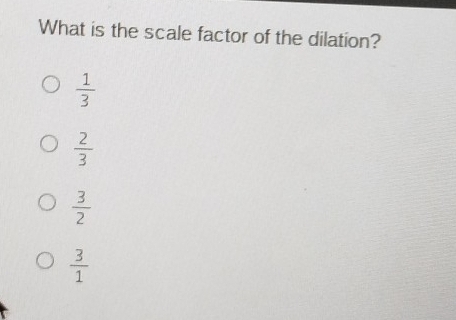 What is the scale factor of the dilation?
 1/3 
 2/3 
 3/2 
 3/1 