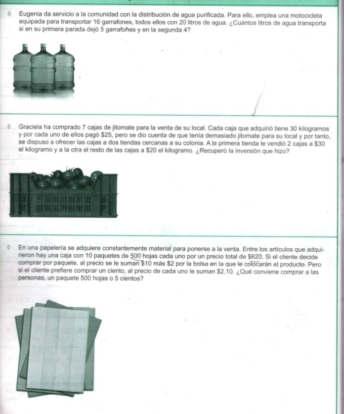 Eugenia da servicio a la comunidad con la distribución de agua purificada. Para ello, emplea una motocicleta 
equipada para transportar 16 garrafones, todos ellos con 20 litros de agua. ¿Cuántos litros de agua transporta 
si en su primera parada dejó 5 garrafoñes y en la segunda 4? 
Graciela ha comprado 7 cajas de jitomate para la venta de su local. Cada caja que adquirió tiene 30 kilogramos
y por cada uno de ellos pagó $25, pero se dio cuenta de que tenía demasiado jitomate para su local y por tanto, 
se dispuso a ofrecer las cajas a dos tiendas cercanas a su colonia. A la primera tienda le vendió 2 cajas a $30
el kilogramo y a la otra el resto de las cajas a $20 el kilogramo. ¿Recuperó la inversión que hizo? 
En una papelería se adquiere constantemente material para ponerse a la venta. Entre los artículos que adqui- 
rieron hay una caja con 10 paquetes de 500 hojas cada uno por un precio total de $620. Si el cliente decide 
comprar por paquete, al precio se le suman $10 más $2 por la bolsa en la que le colocarán el producto. Pero 
si el cliente prefiere comprar un ciento, al precio de cada uno le suman $2.10. ¿Qué conviene comprar a las 
personas, un paquete 500 hojas o 5 cientos?